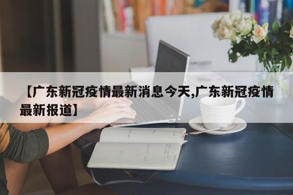 【广东新冠疫情最新消息今天,广东新冠疫情最新报道】