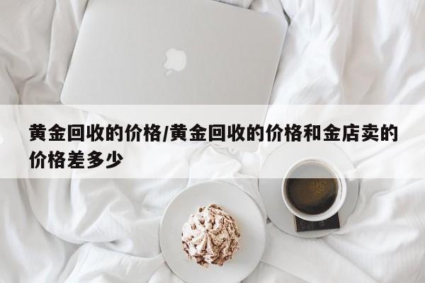 黄金回收的价格/黄金回收的价格和金店卖的价格差多少