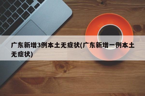 广东新增3例本土无症状(广东新增一例本土无症状)