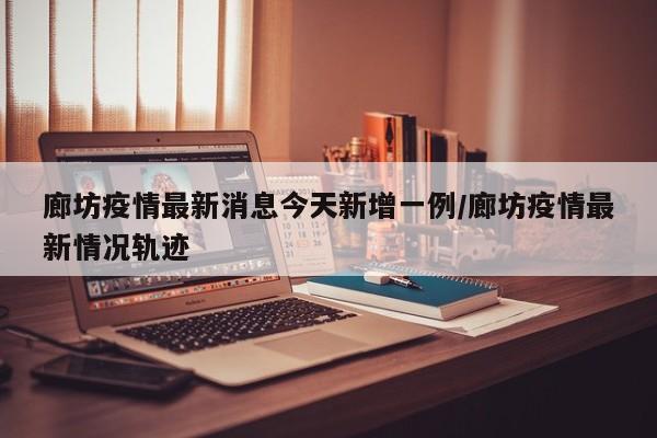 廊坊疫情最新消息今天新增一例/廊坊疫情最新情况轨迹