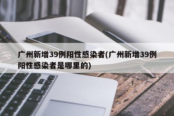 广州新增39例阳性感染者(广州新增39例阳性感染者是哪里的)