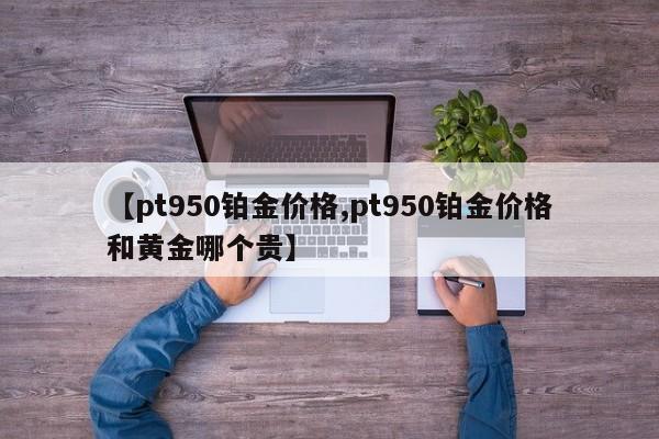 【pt950铂金价格,pt950铂金价格和黄金哪个贵】