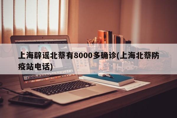 上海辟谣北蔡有8000多确诊(上海北蔡防疫站电话)