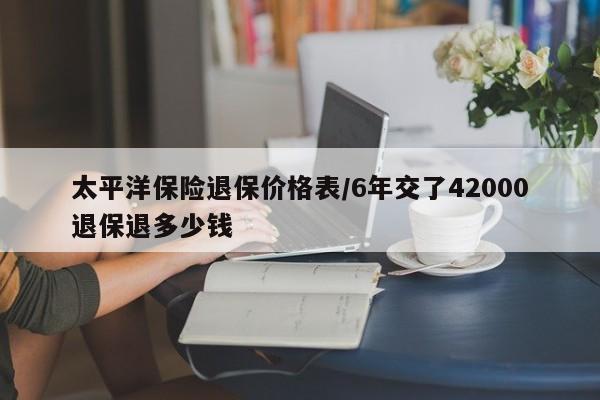 太平洋保险退保价格表/6年交了42000退保退多少钱