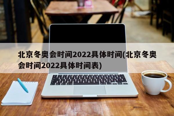 北京冬奥会时间2022具体时间(北京冬奥会时间2022具体时间表)
