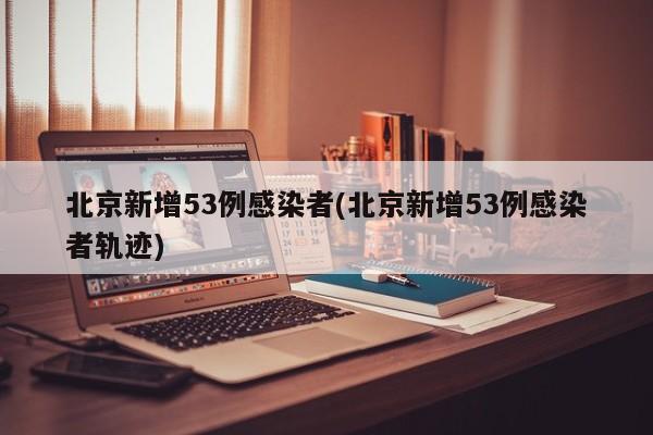 北京新增53例感染者(北京新增53例感染者轨迹)