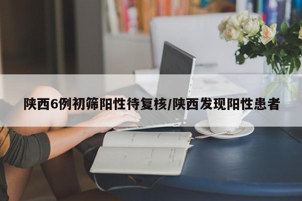 陕西6例初筛阳性待复核/陕西发现阳性患者