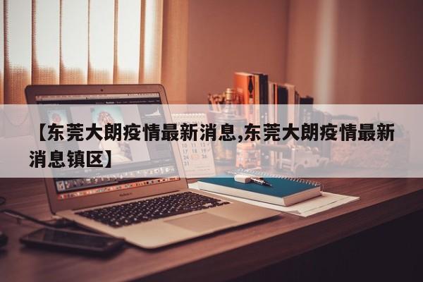 【东莞大朗疫情最新消息,东莞大朗疫情最新消息镇区】