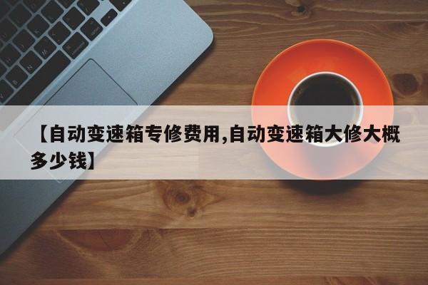 【自动变速箱专修费用,自动变速箱大修大概多少钱】
