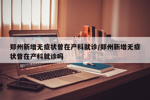 郑州新增无症状曾在产科就诊/郑州新增无症状曾在产科就诊吗