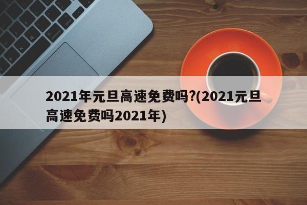 2021年元旦高速免费吗?(2021元旦高速免费吗2021年)