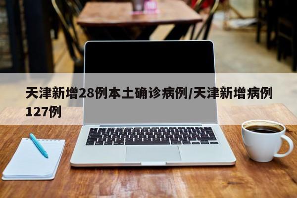 天津新增28例本土确诊病例/天津新增病例127例