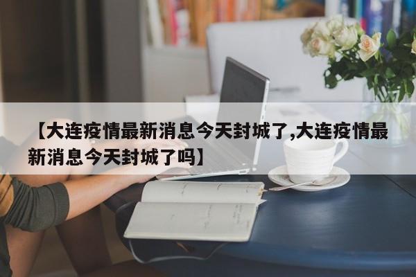 【大连疫情最新消息今天封城了,大连疫情最新消息今天封城了吗】