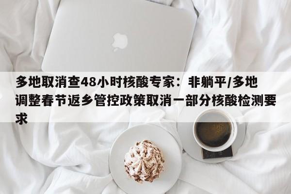 多地取消查48小时核酸专家:非躺平/多地调整春节返乡管控政策取消一部分核酸检测要求