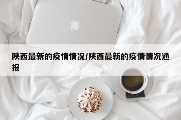 陕西最新的疫情情况/陕西最新的疫情情况通报