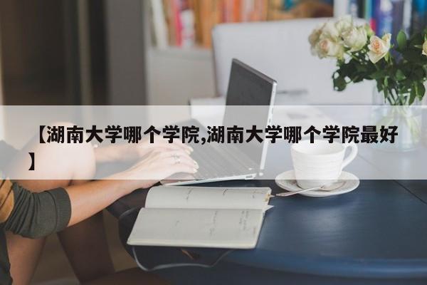 【湖南大学哪个学院,湖南大学哪个学院最好】