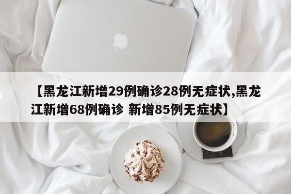 【黑龙江新增29例确诊28例无症状,黑龙江新增68例确诊 新增85例无症状】