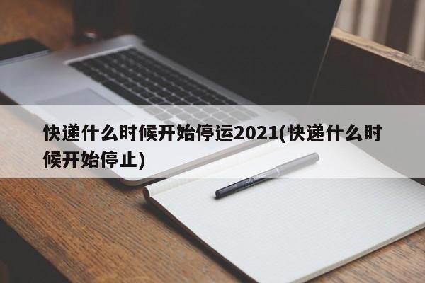 快递什么时候开始停运2021(快递什么时候开始停止)