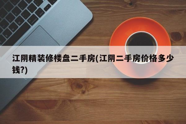 江阴精装修楼盘二手房(江阴二手房价格多少钱?)