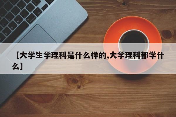 【大学生学理科是什么样的,大学理科都学什么】