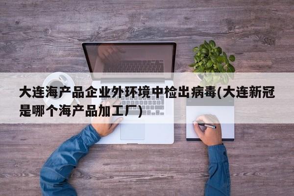 大连海产品企业外环境中检出病毒(大连新冠是哪个海产品加工厂)