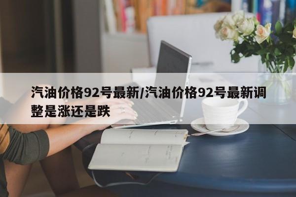 汽油价格92号最新/汽油价格92号最新调整是涨还是跌
